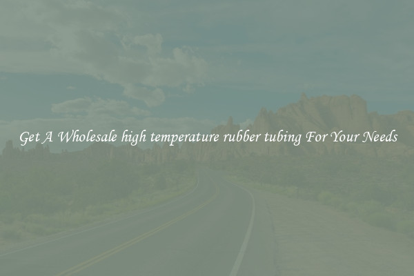 Get A Wholesale high temperature rubber tubing For Your Needs