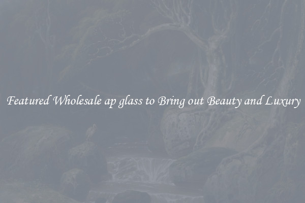 Featured Wholesale ap glass to Bring out Beauty and Luxury