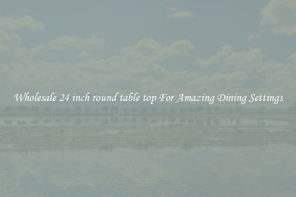 Wholesale 24 inch round table top For Amazing Dining Settings